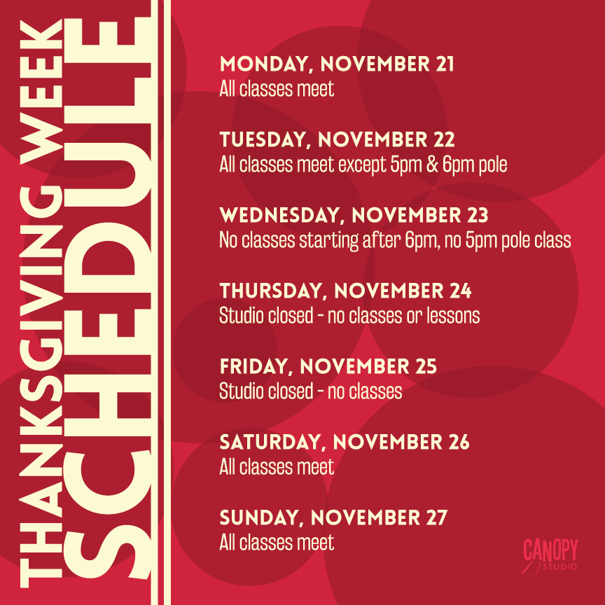 Thanksgiving Week Schedule
November 21 - all classes meet
November 22 - all classes except 5pm & 6pm pole meet
November 23 - No classes after 6pm, no 5pm pole
November 24 and 25 - studio closed
November 26 - all classes meet
November 27 - all classes meet